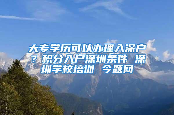 大專學歷可以辦理入深戶？積分入戶深圳條件 深圳學校培訓 今題網