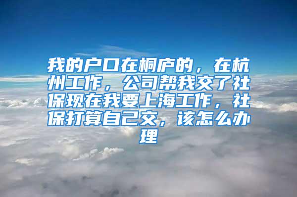 我的戶口在桐廬的，在杭州工作，公司幫我交了社?，F在我要上海工作，社保打算自己交，該怎么辦理