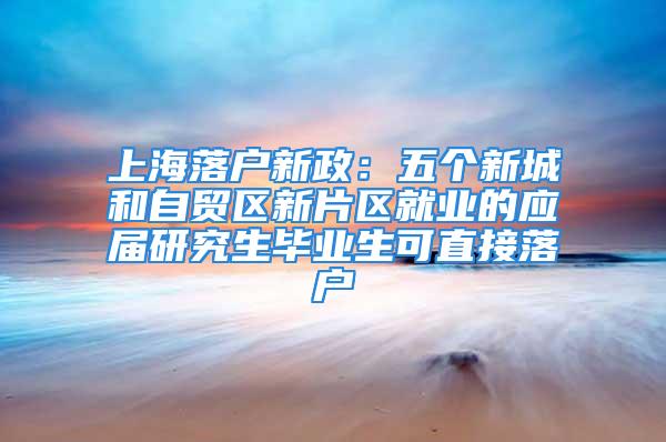 上海落戶新政：五個新城和自貿區新片區就業的應屆研究生畢業生可直接落戶