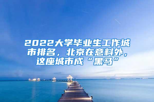 2022大學畢業生工作城市排名，北京在意料外，這座城市成“黑馬”