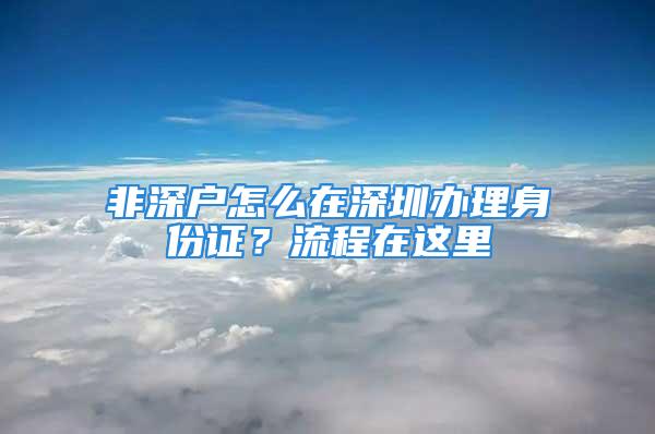 非深戶怎么在深圳辦理身份證？流程在這里