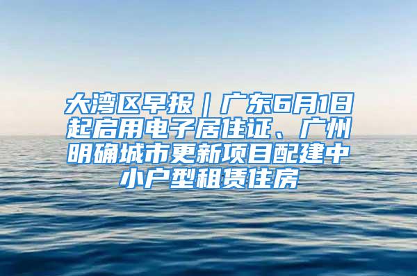 大灣區早報｜廣東6月1日起啟用電子居住證、廣州明確城市更新項目配建中小戶型租賃住房