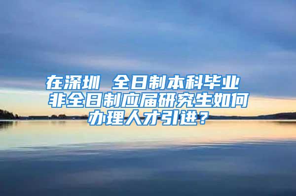 在深圳 全日制本科畢業 非全日制應屆研究生如何辦理人才引進？