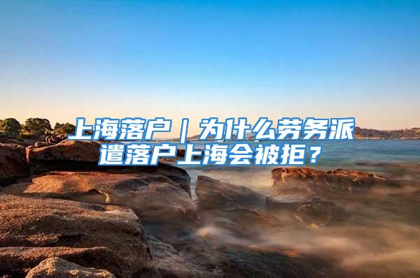 上海落戶｜為什么勞務派遣落戶上海會被拒？