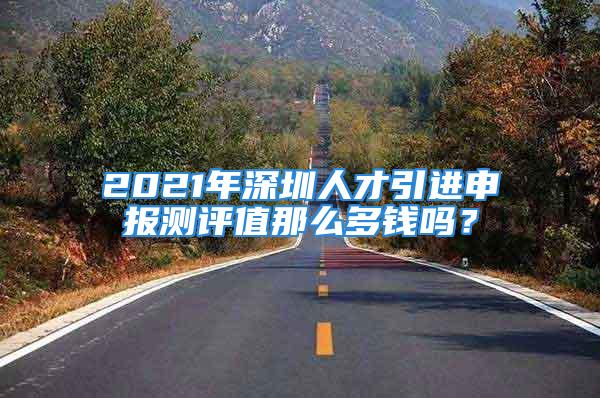 2021年深圳人才引進申報測評值那么多錢嗎？