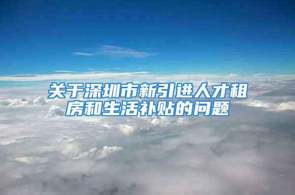 關于深圳市新引進人才租房和生活補貼的問題