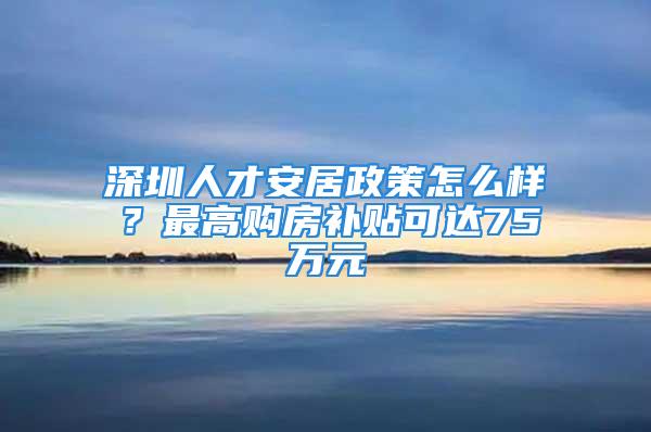 深圳人才安居政策怎么樣？最高購房補貼可達75萬元