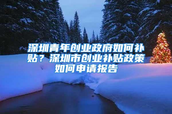 深圳青年創業政府如何補貼？深圳市創業補貼政策如何申請報告