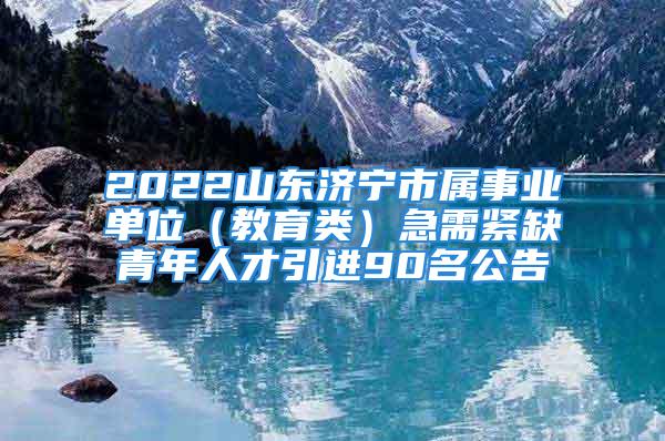 2022山東濟寧市屬事業單位（教育類）急需緊缺青年人才引進90名公告