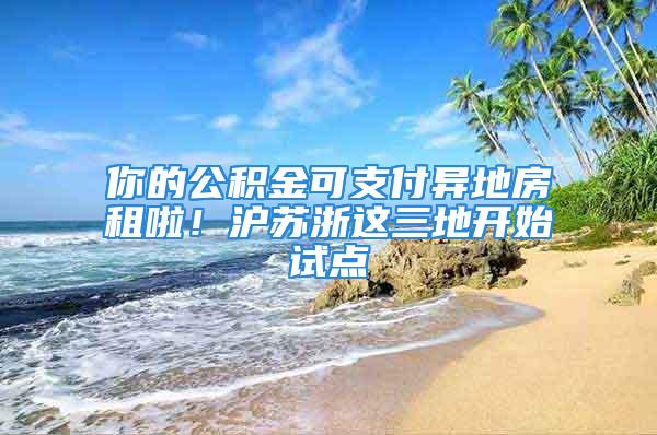 你的公積金可支付異地房租啦！滬蘇浙這三地開始試點