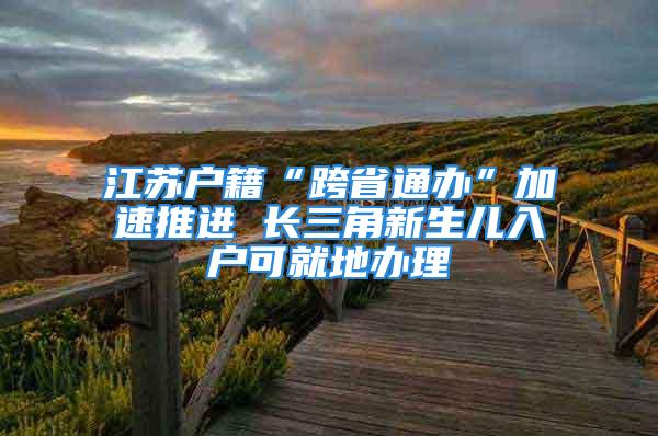 江蘇戶籍“跨省通辦”加速推進 長三角新生兒入戶可就地辦理