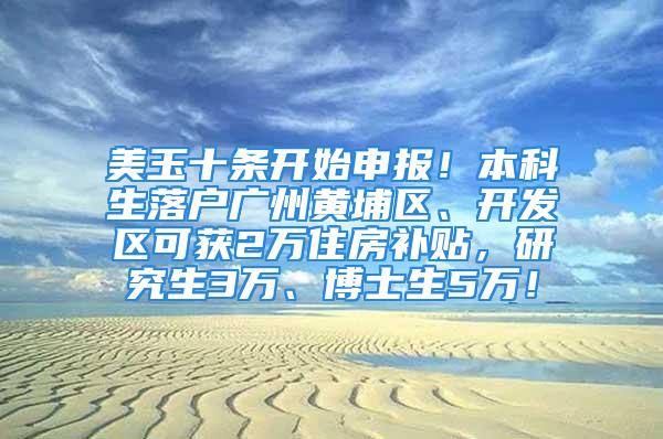 美玉十條開始申報！本科生落戶廣州黃埔區、開發區可獲2萬住房補貼，研究生3萬、博士生5萬！