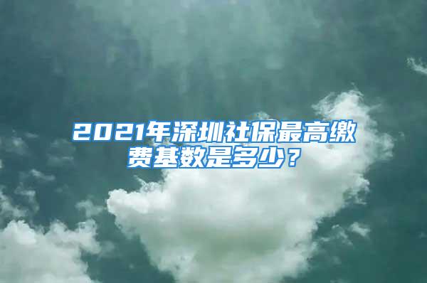 2021年深圳社保最高繳費基數是多少？