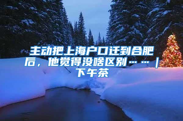 主動把上海戶口遷到合肥后，他覺得沒啥區別……｜下午茶