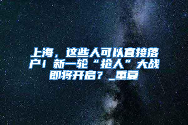 上海，這些人可以直接落戶！新一輪“搶人”大戰即將開啟？_重復