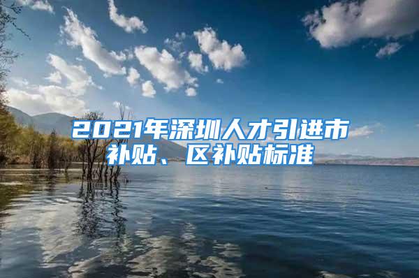 2021年深圳人才引進市補貼、區補貼標準