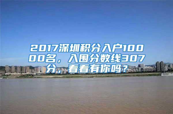 2017深圳積分入戶10000名，入圍分數線307分，看看有你嗎？