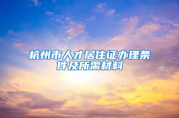 杭州市人才居住證辦理條件及所需材料