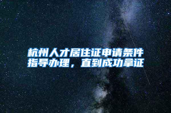 杭州人才居住證申請條件指導辦理，直到成功拿證