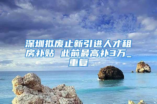 深圳擬廢止新引進人才租房補貼 此前最高補3萬_重復