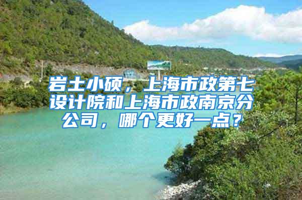 巖土小碩，上海市政第七設計院和上海市政南京分公司，哪個更好一點？