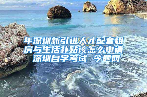 年深圳新引進人才配套租房與生活補貼該怎么申請 深圳自學考試 今題網