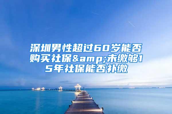 深圳男性超過60歲能否購買社保&未繳夠15年社保能否補繳