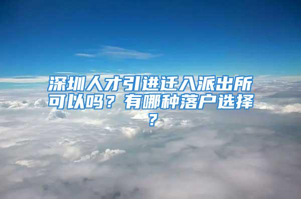 深圳人才引進遷入派出所可以嗎？有哪種落戶選擇？