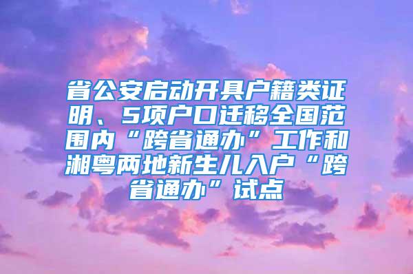 省公安啟動開具戶籍類證明、5項戶口遷移全國范圍內“跨省通辦”工作和湘粵兩地新生兒入戶“跨省通辦”試點