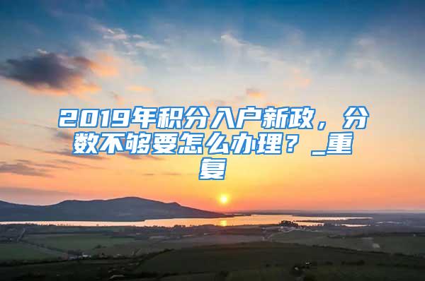 2019年積分入戶新政，分數不夠要怎么辦理？_重復