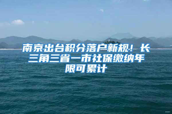 南京出臺積分落戶新規！長三角三省一市社保繳納年限可累計