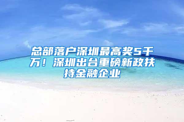 總部落戶深圳最高獎5千萬！深圳出臺重磅新政扶持金融企業