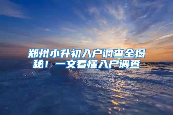 鄭州小升初入戶調查全揭秘！一文看懂入戶調查