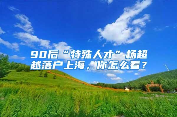 90后“特殊人才”楊超越落戶上海，你怎么看？