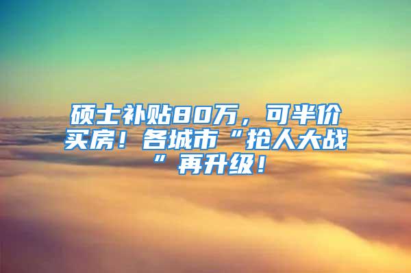 碩士補貼80萬，可半價買房！各城市“搶人大戰”再升級！