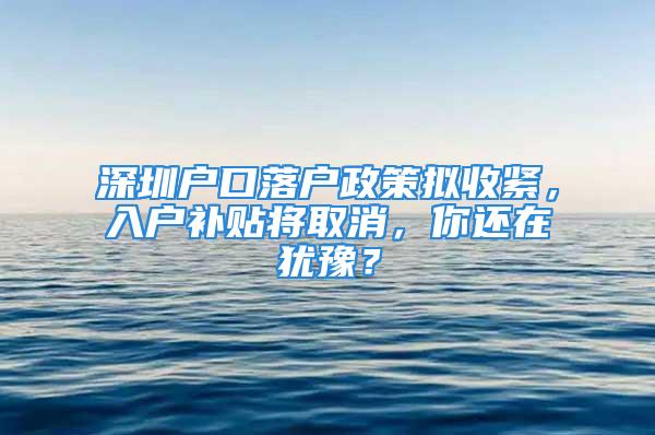 深圳戶口落戶政策擬收緊，入戶補貼將取消，你還在猶豫？