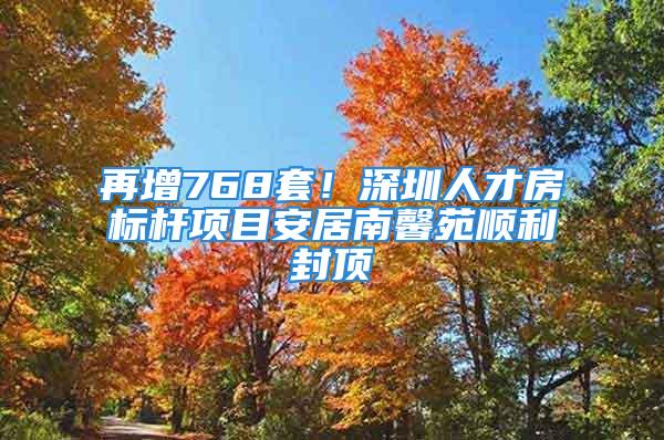 再增768套！深圳人才房標桿項目安居南馨苑順利封頂