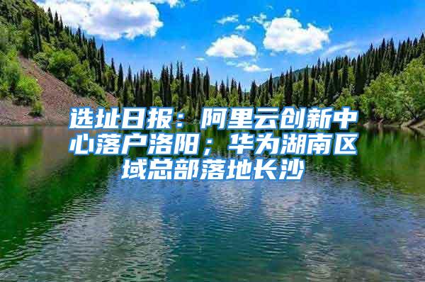 選址日報：阿里云創新中心落戶洛陽；華為湖南區域總部落地長沙