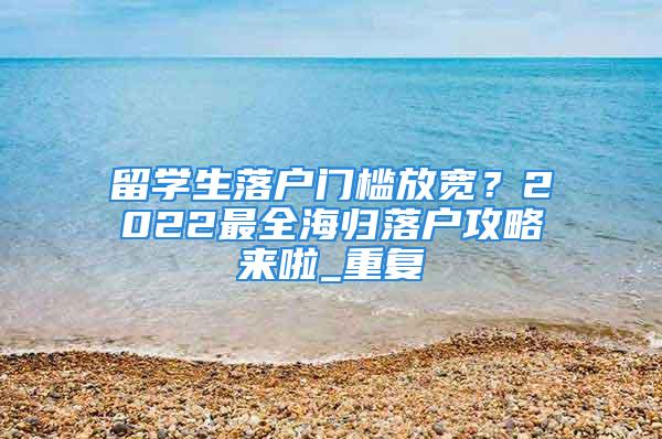 留學生落戶門檻放寬？2022最全海歸落戶攻略來啦_重復