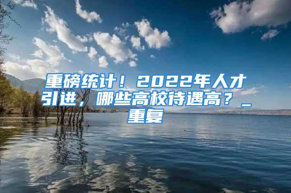 重磅統計！2022年人才引進，哪些高校待遇高？_重復