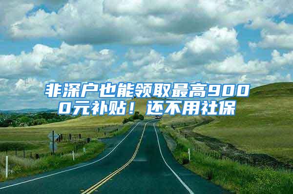 非深戶也能領取最高9000元補貼！還不用社保