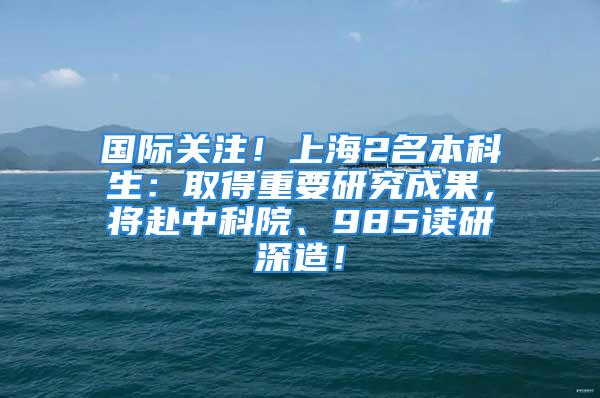 國際關注！上海2名本科生：取得重要研究成果，將赴中科院、985讀研深造！