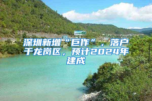 深圳新增“巨作”，落戶于龍崗區，預計2024年建成