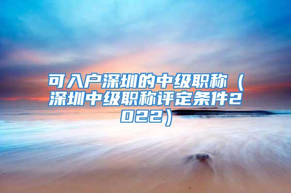 可入戶深圳的中級職稱（深圳中級職稱評定條件2022）