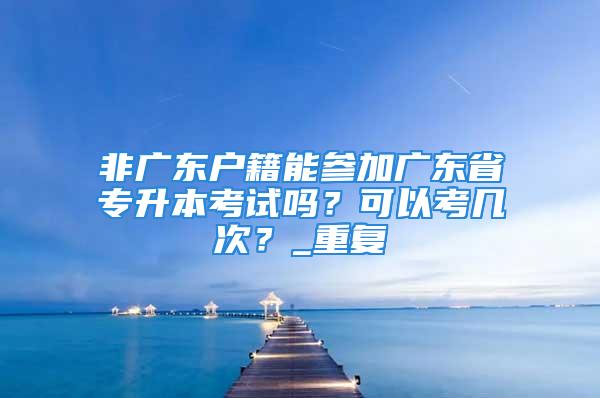 非廣東戶籍能參加廣東省專升本考試嗎？可以考幾次？_重復