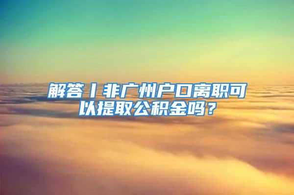 解答丨非廣州戶口離職可以提取公積金嗎？