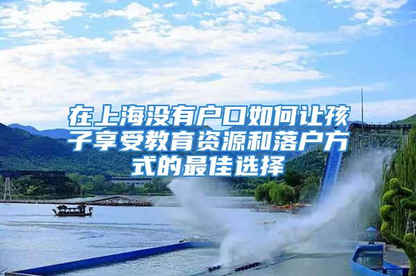 在上海沒有戶口如何讓孩子享受教育資源和落戶方式的最佳選擇