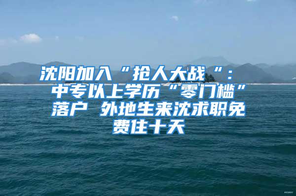 沈陽加入“搶人大戰“： 中專以上學歷“零門檻”落戶 外地生來沈求職免費住十天