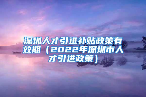 深圳人才引進補貼政策有效期（2022年深圳市人才引進政策）