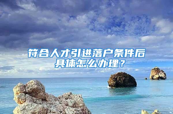 符合人才引進落戶條件后 具體怎么辦理？